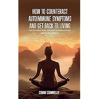How to Counteract Autoimmune Symptoms and Get Back to Living: Use the Mind, Body, and Spirit to Reduce Stress and Restore Balance