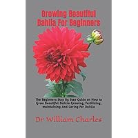 Growing Beautiful Dahlia For Beginners: The Beginners Step By Step Guide on How to Grow Beautiful Dahlia Growing, Fertilizing, maintaining And Caring For Dahlia