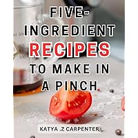 Five-ingredient Recipes To Make In A Pinch: Effortless and Wholesome Cooking Made Simple: Discover Quick and-Easy Recipes-with 5 Ingredients or Less