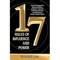 17 Rules of Influence and Power: How to Change the Minds of Others, Empower Them to Fulfill Your Desires, and Become a Leader People Follow.