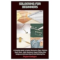 Soldering For Beginners: A Complete Guide To Solder Electronics, Pipes, Stainless Steel, Silver, Gold, Aluminum, Copper Tubing, Wire Sculptures And Learn How To Use Soldering Flux Soldering For Beginners: A Complete Guide To Solder Electronics, Pipes, Stainless Steel, Silver, Gold, Aluminum, Copper Tubing, Wire Sculptures And Learn How To Use Soldering Flux Paperback Kindle