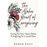 The Aloha Heart of Caregiving: Caring for Your Heart While Caregiving for a Loved One