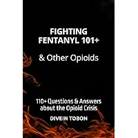 FIGHTING FENTANYL 101+ & OTHER OPIOIDS: 110+ QUESTIONS & ANSWERS ABOUT THE OPIOID CRISIS