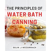 The Principles Of Water Bath Canning: Master the Art of Preserving Fresh Food with Essential Techniques and Delicious Recipes for Home Canning Beginners and Gardening Enthusiasts.