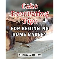 Cake Decorating Tips For Beginning Home Bakers: Unlock the Secrets of Baking Stunning Cakes from Scratch with Expert Tips-and Simple Techniques