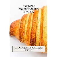 French Croissants Luxury: Learn To Make French Croissants For Beginners