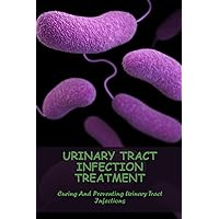 Urinary Tract Infection Treatment: Curing And Preventing Urinary Tract Infections