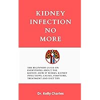 Kidney Infection No More: The Beginners Guide On Everything About The Kidney, How It Works, Kidney Infections, Causes, Symptoms, Treatment And Diet Tips