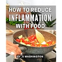 How To Reduce Inflammation With Food: Nourish Your Body: A Step-by-Step Guide to Combat Inflammation Naturally.