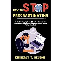 Stop Procrastinating: How To Stop Stopping Yourself, Cure Your Procrastination Habit, Master Your Emotions And Manage Difficult Task To Achieve More Goals