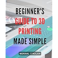 Beginner's Guide to 3D Printing Made Simple: Create Amazing Designs Quickly and Easily