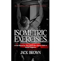 Isometric Exercises: The Ultimate Guide to Isometric Exercises for Muscle Building (A User Manual for Your Mind & the Ultimate Guide to Mental Toughness)