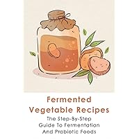 Fermented Vegetable Recipes: The Step-By-Step Guide To Fermentation And Probiotic Foods: Detailed Instructions For Fermenting Vegetables