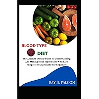 Blood Type O Diet: The Absolute Dietary Guide To Understanding And Making Blood Type O Diet With Easy Recipes To Stay Healthy For Beginners