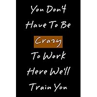 You Don't Have To Be Crazy To Work Here We'll Train You: Funny Lined Notebook Gift for Men and women ,120 pages