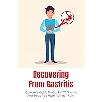 Recovering From Gastritis: Complete Guide To Get Rid Of Gastritis And Break Free From Stomach Pains