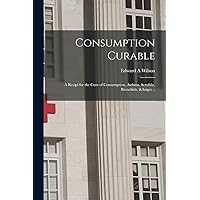 Consumption Curable; a Recipi for the Cure of Consumption, Asthma, Scrofula, Bronchitis, &c .. Consumption Curable; a Recipi for the Cure of Consumption, Asthma, Scrofula, Bronchitis, &c .. Paperback Leather Bound