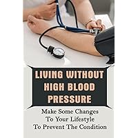 Living Without High Blood Pressure: Make Some Changes To Your Lifestyle To Prevent The Condition