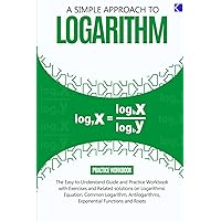 A SIMPLE APPROACH TO LOGARITHM: The Easy-to-understand Guide and Practice workbook with Exercises and Related Solutions on Rules of Logarithm, ... Exponential Functions and Roots