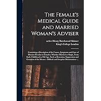 The Female's Medical Guide and Married Woman's Adviser [electronic Resource]: Containing a Description of the Causes, Symptoms and Cure of Diseases ... Childhood to Old Age, Such as Retention, ...