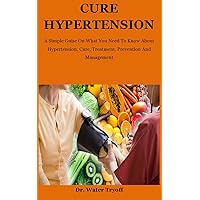 Cure Hypertension: A Simple Guise On What You Need To Know About Hypertension, Cure, Treatment, Prevention And Management Cure Hypertension: A Simple Guise On What You Need To Know About Hypertension, Cure, Treatment, Prevention And Management Kindle Paperback