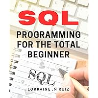 SQL Programming For The Total Beginner: Master the Art of SQL Programming: A Beginner-Friendly Guide for Data Enthusiasts and Techies Alike.