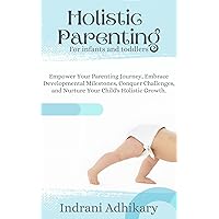 Holistic Parenting: For Infants and Toddlers: Empower Your Parenting Journey, Embrace Developmental Milestones, Conquer Challenges, and Nurture Your Child's Holistic Growth