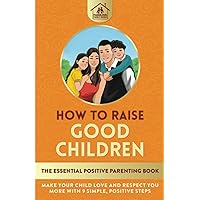 How To Raise Good Children: The Essential Positive Parenting Book: Make Your Child Love and Respect You More with 9 Simple, Positive Steps