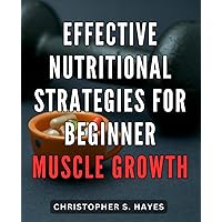 Effective Nutritional Strategies for Beginner Muscle Growth: Maximize Your Muscle Gains with Proven Nutritional Tactics for Newcomers to Bodybuilding