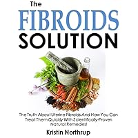 The Fibroids Solution: The Truth About Uterine Fibroids And How You Can Treat Them Quickly With Scientifically-Proven Natural Remedies!