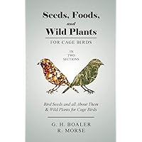 Seeds, Foods, and Wild Plants for Cage Birds - In Two Sections: Bird Seeds and all About Them & Wild Plants for Cage Birds