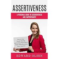 Assertiveness: A Personal Guide to Assertiveness and Empowerment (How to Stop People Pleasing and Caring What Others Think While Becoming More Assertive)