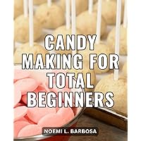 Candy Making For Total Beginners: Sweet Creations Made Simple | Delicious Homemade Treats from Caramels to Lollipops - Easy Recipes for Every Sweet Tooth with No Prior Experience