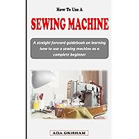HOW TO USE A SEWING MACHINE: A straight forward guidebook on learning how to use a sewing machine for beginners HOW TO USE A SEWING MACHINE: A straight forward guidebook on learning how to use a sewing machine for beginners Paperback Kindle