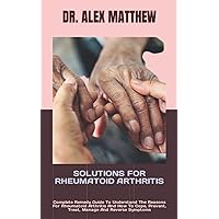 SOLUTIONS FOR RHEUMATOID ARTHRITIS: Complete Remedy Guide To Understand The Reasons For Rheumatoid Arthritis And How To Cope, Prevent, Treat, Manage And Reverse Symptoms