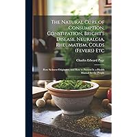 The Natural Cure of Consumption, Constipation, Bright's Disease, Neuralgia, Rheumatism, Colds (Fevers) Etc: How Sickness Originates, and How to Prevent It; a Health Manual for the People The Natural Cure of Consumption, Constipation, Bright's Disease, Neuralgia, Rheumatism, Colds (Fevers) Etc: How Sickness Originates, and How to Prevent It; a Health Manual for the People Hardcover Paperback MP3 CD Library Binding