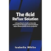 The Acid Reflux Solution: A Comprehensive Guide to Naturally Preventing and Managing Gastroesophageal Reflux Disease (GERD) and Its Symptoms The Acid Reflux Solution: A Comprehensive Guide to Naturally Preventing and Managing Gastroesophageal Reflux Disease (GERD) and Its Symptoms Kindle Paperback