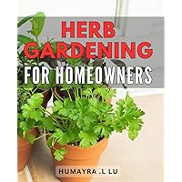 Herb Gardening For Homeowners: The Ultimate Guide to Cultivating Your Own Fresh and Flavorful Herbs: Perfect for Nature Lovers and Cooking Enthusiasts alike!