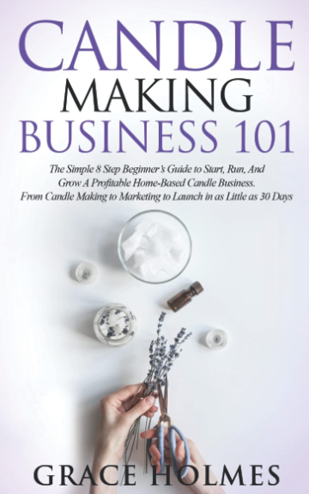 Candle Making Business 101: The Simple 8 Step Beginner's Guide to Start, Run, and Grow a Profitable Home-Based Candle Business. From Candle Making to Marketing to Launch in as little as 30 Days.