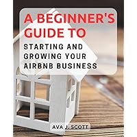 A Beginner's Guide to Starting and Growing Your Airbnb Business: Unlock the Potential of Short-Term Rentals and Create a Profitable Airbnb Venture