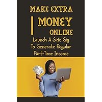 Make Extra Money Online: Launch A Side Gig To Generate Regular Part-Time Income: How To Make Money Online