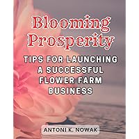 Blooming Prosperity: Tips for Launching a Successful Flower Farm Business: Your Comprehensive Guide to Cultivating Floral Abundance and Business Success
