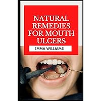 Natural Remedies for Mouth Ulcers: Discover Treatments And Natural Remedies To Fight And Reverse Canker Sore