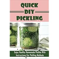 Quick DIY Pickling: Enjoy Healthy Homemade Pickles With Instructions For Pickling Methods: How To Make Pickles Out Of Basically Any Fruit Or Vegetable