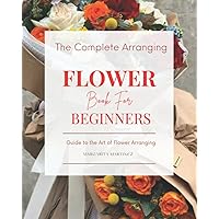 The Complete Arranging Flower Book for Beginners: Easy Techniques and Everyday Ideas for Inspiring Flower Arrangements The Complete Arranging Flower Book for Beginners: Easy Techniques and Everyday Ideas for Inspiring Flower Arrangements Paperback