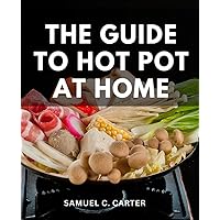 The Guide To Hot Pot At Home: Your Ultimate Guide to Mastering Hot Pot Cooking | Unleash Culinary Magic with The Best Hot Pot Cookbook Filled with Flavorful Recipes and Tips