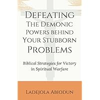 Defeating the Demonic Powers Behind Your Stubborn Problems: Biblical Strategies for Victory in Spiritual Warfare
