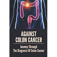 Against Colon Cancer: Journey Through The Diagnosis Of Colon Cancer: Colon Cancer Told With Compassion