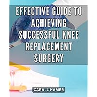 Effective Guide to Achieving Successful Knee Replacement Surgery: The Ultimate Handbook to Mastering Knee Replacement Surgery for Accelerated Rehabilitation and Pain-Free Movement