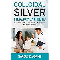 Colloidal Silver - The Natural Antibiotic: The Holistic Alternative To Antibiotics New Discovered Colloidal Silver - The Natural Antibiotic: The Holistic Alternative To Antibiotics New Discovered Paperback